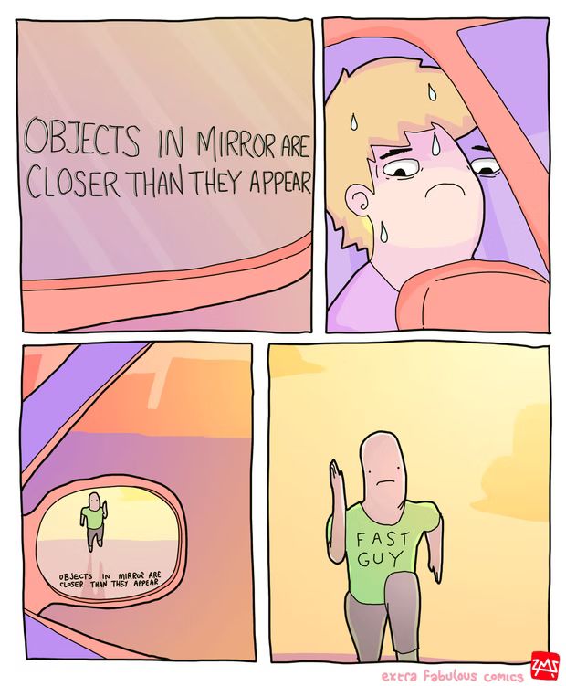 Four panel cartoon.
First panel: Close up view of a car's side mirror, saying "Objects in mirror are closer than they appear"
Second panel: A view of a person in the car sweating nervously as they look in the side mirror
Third panel: That person's point of view, seeing a guy in the mirror
Fourth panel: Close up of the guy shown in the mirror, he is running with immaculate form, a nearly blank expression save for a slight frown, and his shirt says "Fast Guy"