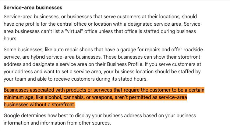 Businesses associated with products or services that require the customer to be a certain minimum age, like alcohol, cannabis, or weapons, aren’t permitted as service-area businesses without a storefront.