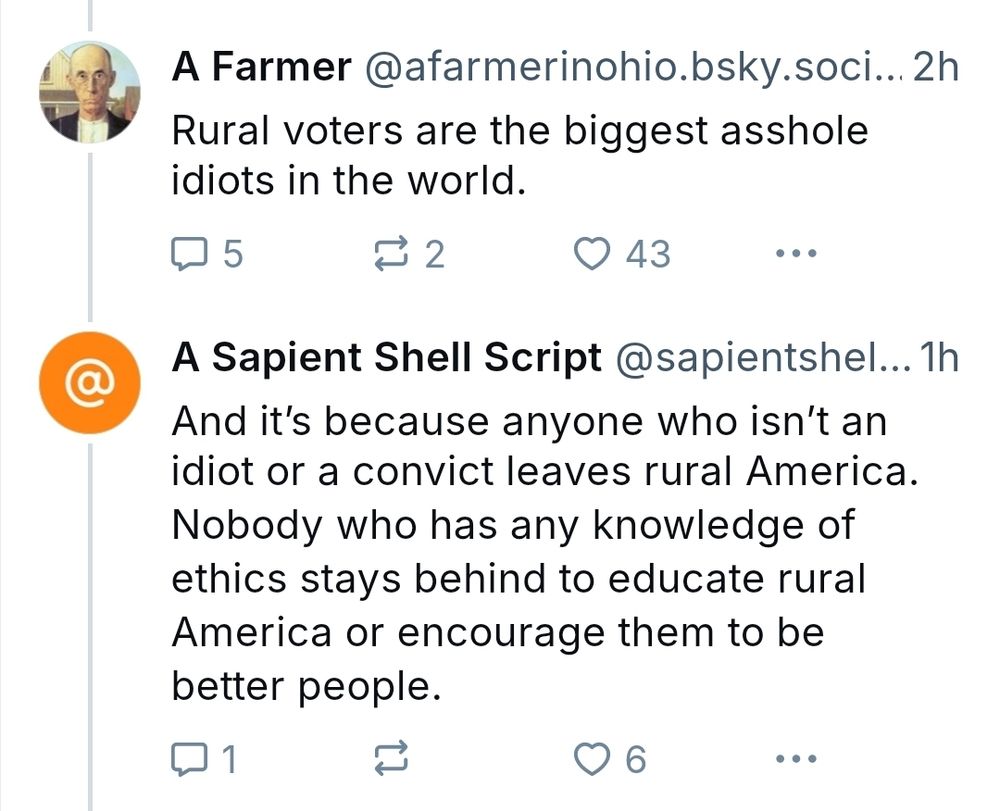 A Farmer: Rural voters are the biggest asshole idiots in the world.

A Sapient Shell Script: And it's because anyone who isn't an idiot or a convict leaves rural America. Nobody who has any knowledge of ethics stays behind to educate rural American or encourage them to be better people.