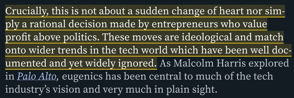 Quoted Text: Crucially, this is not about a sudden change of heart nor simply a rational decision made by entrepreneurs who value profit above politics. These moves are ideological and match onto wider trends in the tech world which have been well documented and yet widely ignored. As Malcolm Harris explored in Palo Alto, eugenics has been central to much of the tech industry’s vision and very much in plain sight.