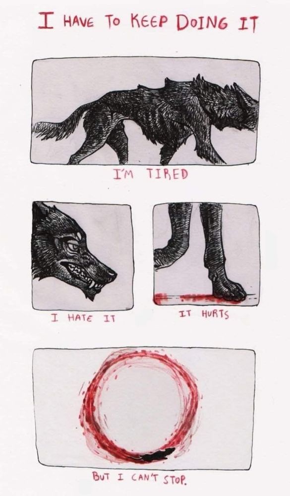 “I have to keep going” And emaciated wolf walks through y the first frame. “I hate it” The wolf bears its teeth in the second frame. “It hurts” The wolf’s paws are bloody in the third frame. “But I can’t stop” The wolf’s bloody paws have made a circle as it keeps walking, in spite of the pain and agony it feels daily.