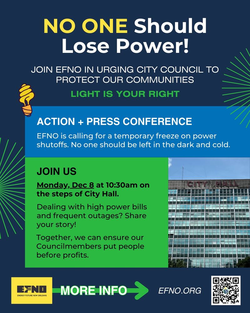 [graphic with multicolored background] NO ONE Should
Lose Power!
JOIN EFNO IN URGING CITY COUNCIL TO PROTECT OUR COMMUNITIES
LIGHT IS YOUR RIGHT
ACTION + PRESS CONFERENCE
ENO is calling for a temporary freeze on power shutoffs. No one should be left in the dark and cold.
JOIN US
Monday, Dec 8 at 10:30am on the steps of City Hall.
Dealing with high power bills and frequent outages? Share your story!
Together, we can ensure our Councilmembers put people before profits.
ENERGY FUTURE NEW ORLEANS
MORE INFO
EFNO.ORG