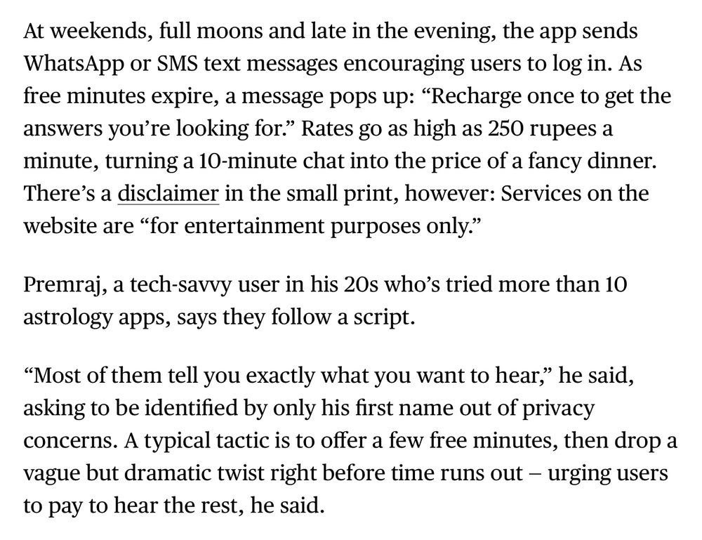 At weekends, full moons and late in the evening, the app sends WhatsApp or SMS text messages encouraging users to log in. As free minutes expire, a message pops up: “Recharge once to get the answers you’re looking for.” Rates go as high as 250 rupees a minute, turning a 10-minute chat into the price of a fancy dinner. There’s a disclaimer in the small print, however: Services on the website are “for entertainment purposes only.”

Premraj, a tech-savvy user in his 20s who’s tried more than 10 astrology apps, says they follow a script.

“Most of them tell you exactly what you want to hear,” he said, asking to be identified by only his first name out of privacy concerns. A typical tactic is to offer a few free minutes, then drop a vague but dramatic twist right before time runs out — urging users to pay to hear the rest, he said.