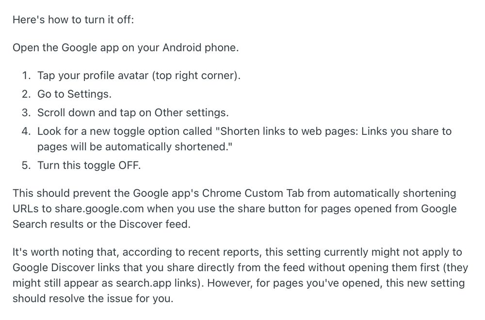 Here's how to turn it off:

Open the Google app on your Android phone.

Tap your profile avatar (top right corner).
Go to Settings.
Scroll down and tap on Other settings.
Look for a new toggle option called "Shorten links to web pages: Links you share to pages will be automatically shortened."
Turn this toggle OFF.
This should prevent the Google app's Chrome Custom Tab from automatically shortening URLs to share.google.com when you use the share button for pages opened from Google Search results or the Discover feed.

It's worth noting that, according to recent reports, this setting currently might not apply to Google Discover links that you share directly from the feed without opening them first (they might still appear as search.app links). However, for pages you've opened, this new setting should resolve the issue for you.