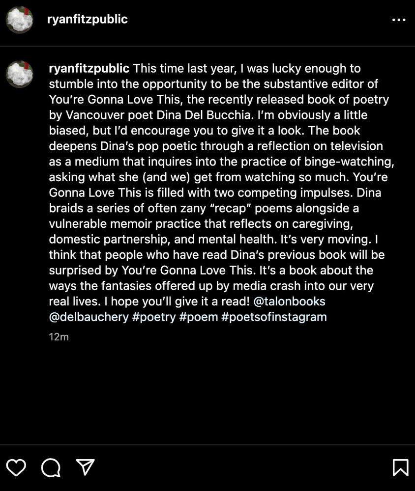 My Instagram caption about the book that reads:

This time last year, I was lucky enough to stumble into the opportunity to be the substantive editor of You’re Gonna Love This, the recently released book of poetry by Vancouver poet Dina Del Bucchia. I’m obviously a little biased, but I’d encourage you to give it a look. The book deepens Dina’s pop poetic through a reflection on television as a medium that inquires into the practice of binge-watching, asking what she (and we) get from watching so much. You’re Gonna Love This is filled with two competing impulses. Dina braids a series of often zany “recap” poems alongside a vulnerable memoir practice that reflects on caregiving, domestic partnership, and mental health. It’s very moving. I think that people who have read Dina’s previous book will be surprised by You’re Gonna Love This. It’s a book about the ways the fantasies offered up by media crash into our very real lives. I hope you’ll give it a read!