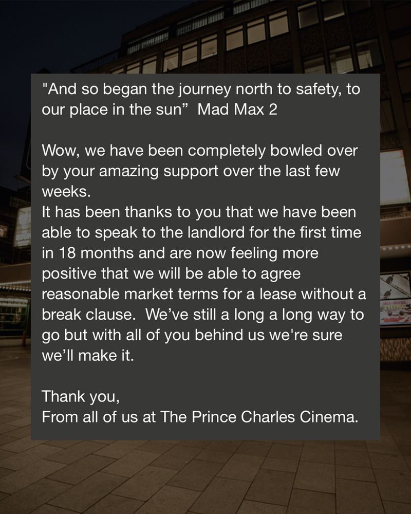 "And so began the journey north to safety, to our place in the sun"- Mad Max 2⁠
⁠
"Wow, we have been completely bowled over by your amazing support over the last few weeks.⁠
⁠
It has been thanks to you that we have been able to speak to the landlord for the first time in 18 months and are now feeling more positive that we will be able to agree reasonable market terms for a lease without a break clause. We've still a long way to go but with all of you behind us, we're sure we'll make it.⁠
⁠
Thank you,⁠
⁠
From all of us at The Prince Charles Cinema."⁠