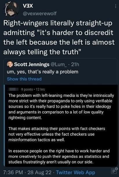 Post from VEX: " Right-wingers literally straight-up admitting 'it's harder to discredit the left because the left is almost always telling the truth."
Quote from Scott Jennings: "um, yes, that's really a problem."
OP (no name): "The problem with left-leaning media is their intrinsically more strict with their propaganda to only using verifiable sources so it's really hard to poke holes in their ideology and arguments in comparison to a lot of low quality rightwing content.
That makes attacking their points with fact checkers not very effective unless the fact checkers use misinformation tactics as well.
In essence people on the right have to work harder and more creatively to push their agendas as statistics and studies frustratingly aren't usually on our side"