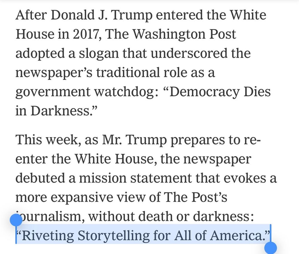 "After Donald J. Trump entered the White House in 2017, The Washington Post adopted a slogan that underscored the newspaper's traditional role as a government watchdog: 'Democracy Dies in Darkness.'
This week, as Mr. Trump prepares to re-enter the White House, the newspaper debuted a mission statement that evokes a more expansive view of The Post's journalism, without death or darkness:
'Riveting Storytelling for All of America."