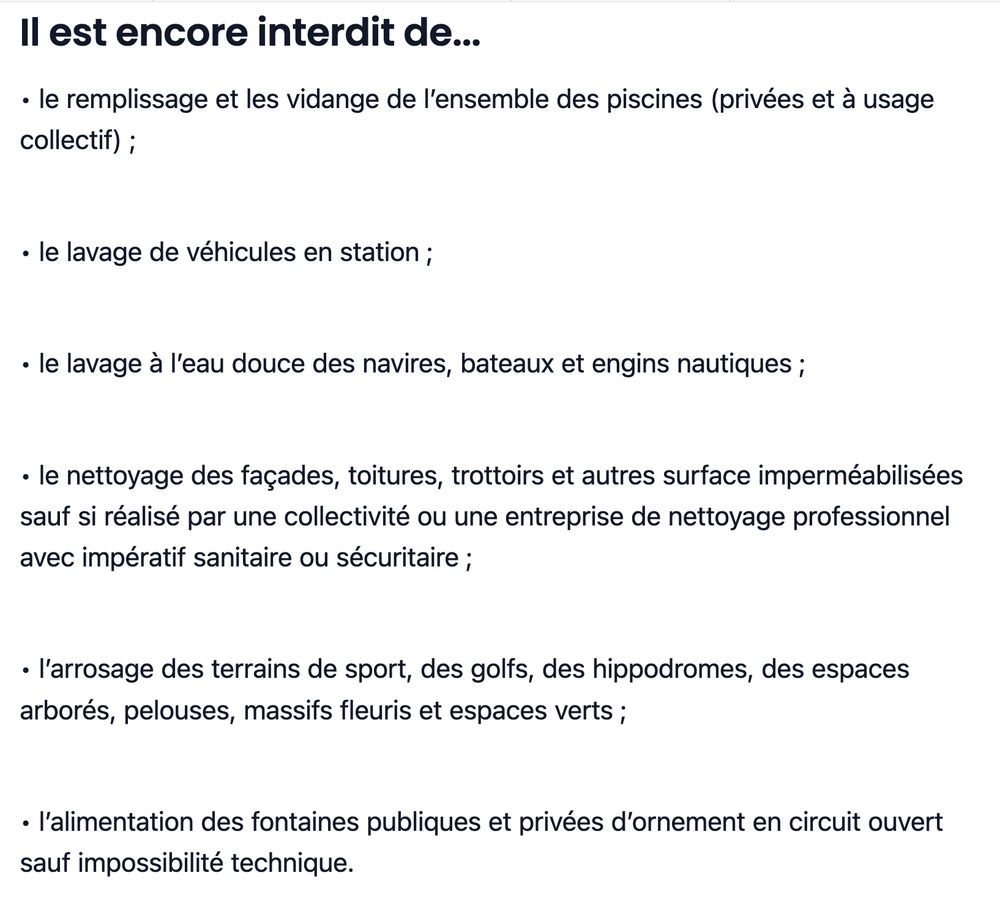 Il est encore interdit de...

• le remplissage et les vidange de l’ensemble des piscines (privées et à usage collectif) ;

• le lavage de véhicules en station ;

• le lavage à l’eau douce des navires, bateaux et engins nautiques ;

• le nettoyage des façades, toitures, trottoirs et autres surface imperméabilisées sauf si réalisé par une collectivité ou une entreprise de nettoyage professionnel avec impératif sanitaire ou sécuritaire ;

• l’arrosage des terrains de sport, des golfs, des hippodromes, des espaces arborés, pelouses, massifs fleuris et espaces verts ;

• l’alimentation des fontaines publiques et privées d’ornement en circuit ouvert sauf impossibilité technique.