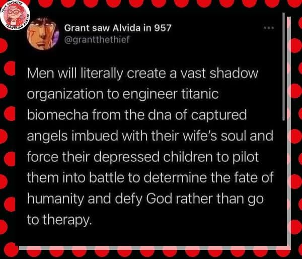 Grant saw Alvida in 957
@grantthethief

Men will literally create a vast shadow organization to engineer titanic biomecha from the DNA of captured angels imbued with their wife's soul and force their depressed children to pilot them into battle to determine the fate of humanity and defy God rather than go of therapy.