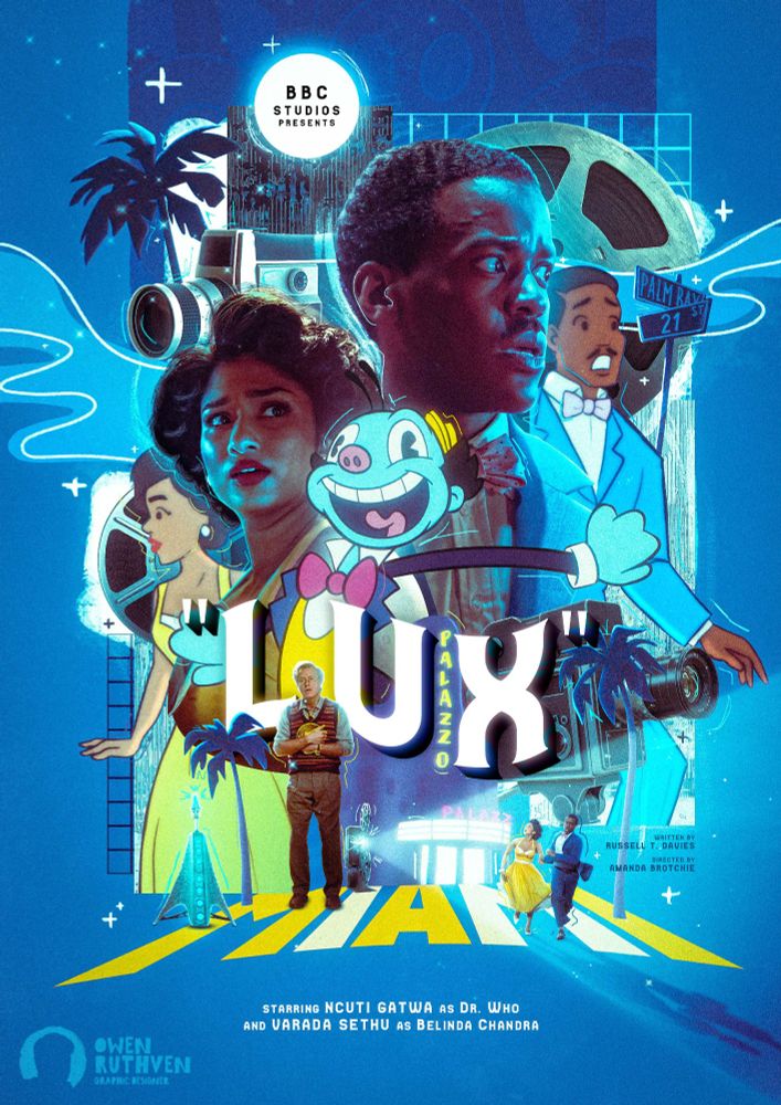 This is my poster for Lux. There's a lot going on in this image.

It features both the Fifteenth Doctor and Belinda looking in opposite directions. Behind the Doctor, there's a giant film reel behind a cartoon cloud with the Palm Bay animated sign and the animated version of the 15th Doctor. On the left, behind Belinda, there's a film camera, front of an animated palm tree, animated cloud, another film reel and the animated version of Belinda. In front of 15 and Belinda, there's Mr. Ring-A-Ding, smiling wildly. In the foreground, there's a machine emitting blue lights, Reginald, the animated version of the Palazzo cinema and there's a small film projector shining on 15 and Belinda running away from the cinema, in front of couple animated palm trees, on the word 'MIAMI'. There are various drawn stars dotted across the artwork as well as real stars.

On the top, inside the moon, it says "BBC Studios presents".

In the middle, it says "LUX".

My watermark is on the bottom left corner.