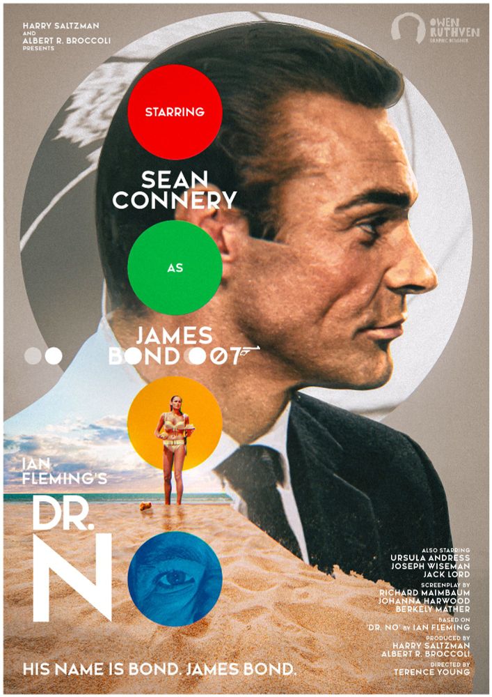 This is my poster for DR. NO, the first James Bond movie.

It features Sean Connery's James Bond, his side profile looking to the right. Behind him is a simple circle featuring the iconic gunbarrel. The background is a simple cobblestone-like colour. In front of Bond, there's a streak in the foreground and it features a beach and on the beach, there's Honey, the Bond girl in her bikini, holding a seashell. There are four different coloured circles going down vertically - red, green, orange (the Bond girl is in front of the orange circle) and blue (Dr. No's eye is in it). On top, it says "Harry Saltzman and Albert R. Broccoli presents" - "starring Sean Connery as James Bond 007" - "Ian Fleming's Dr. No". On bottom left, "His name is Bond. James Bond." and bottom right, a list of some cast and crew who worked on Dr. No.

My watermark is on the top right corner.