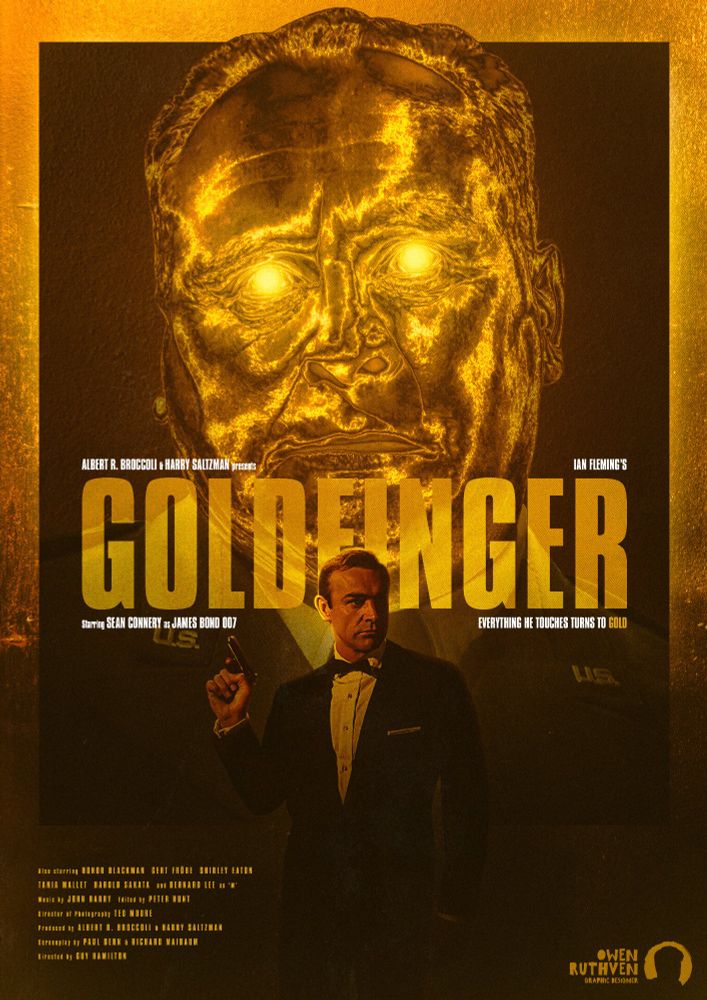 This is my poster for Goldfinger, Sean Connery's third film as James Bond.

It features James Bond on the bottom, holding a gun, in the foreground as behind him stands a giant face that belongs to Auric Goldfinger, the villain of the film. He is what it looks like made of gold and his eyes are glowing goldly.

The background is of a gold texture.

In the middle, in big bold font, it says "GOLDFINGER" and around it there are texts and they all says "Albert R.  Broccoli & Harry Saltzman presents... Ian Fleming's..." on the top and beneath the big font, "Starring Sean Connery as James Bond 007... Everything he touches turns to gold."

On the bottom left corner, there's the cast and crew list of Goldfinger. On the bottom right corner, there's my watermark.