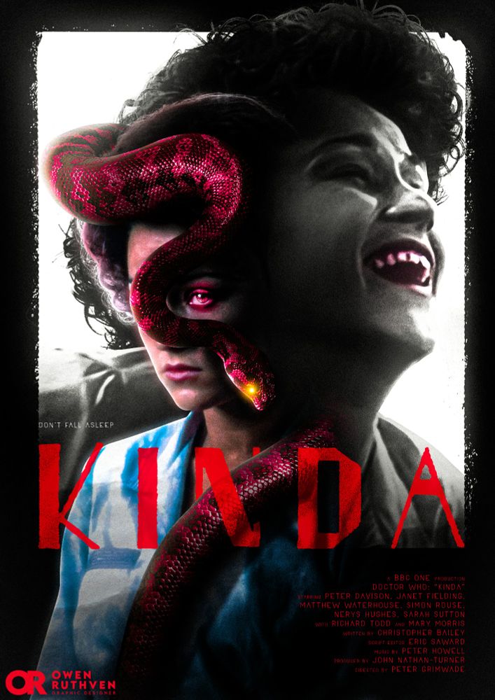 This is my poster for Doctor Who - Season 19: Kinda.

It features Tegan with her face half obscured by a red snake with glowing yellow eyes that wraps around her neck. Behind her is the Mara!Tegan laughing, in black and white with only her mouth in red, in front of a bright white rectangle.

On the bottom, it says "Don't Fall Asleep" and in big bold red font, "KINDA" with the snake's body interwining in the letter N. On the bottom right corner, it says " A BBC ONE PRODUCTION - DOCTOR WHO: "KINDA" - STARRING PETER DAVISON, JANET FIELDING MATTHEW WATERHOUSE, SIMON ROUSE NERYS HUGHES.
SARAH SUTTON WITH RICHARD TODD AND MARY MORRIS - WRITTEN BY CHRISTOPHER BAILEY - SCRIPT EDITOR ERIC SAWARD - MUSIC BY PETER HOWELL - PRODUCED BY JOHN NATHAN-TURNER - DIRECTED BY PETER GRIMWADE". My red watermark is on the bottom left corner.