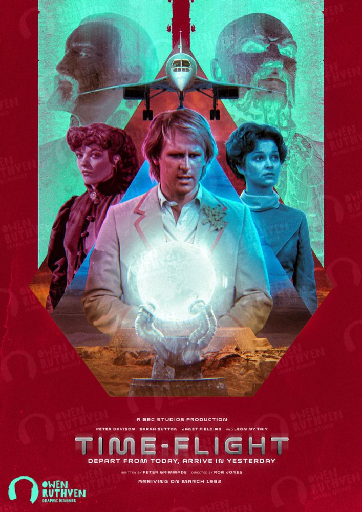 This is my poster for Time-Flight, the final story of Season 19.

It features the Fifth Doctor in front of Tegan and Nyssa, both in different colours. Above them is the Concorde plane heading towards us, the viewer. Behind the plane is two light green stripes featuring the Master (Anthony Ainley) and Khalid (also Anthony Ainley). In front of the Doctor, there's a light brown temple with the globe in front of it. Inside the globe, there's a faint humanoid figure, the Xeraphin.

The background is deep red and on the bottom, there are texts.
It says "A BBC Studios production - Peter Davison, Sarah Sutton, Janet Fielding and Leon Ny Taiy - TIME-FLIGHT (in big bold silver font) - Depart from today, arrive in yesterday - Written by Peter Grimwade and directed by Ron Jones - Arriving on March 1982".

My watermark is on the bottom left corner.