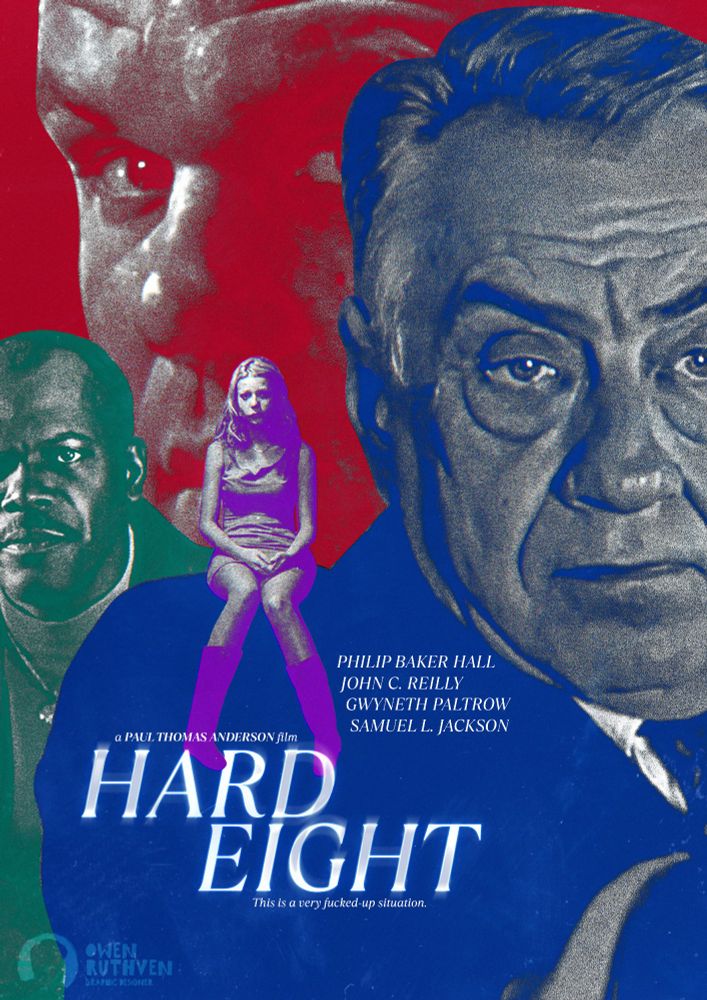 This is my alternative poster for Paul Thomas Anderson's first film in his filmography, "Hard Eight".

It features four characters coloured in four different colours. In the foreground, taking up most of the piece, it's Philp Baker Hall's character in blue, behind him is Samuel L. Jackson's character in green and in the background is a large close-up shot of John C. Reilly's character. Sitting on the shoulders of Philip Baker Hall's character is Gwyneth Paltrow's character in purple.

On the bottom, it says "Philip Baker Hall - John C. Reilly - Gwyneth Paltrow - Samuel L. Jackson... a Paul Thomas Anderson film - HARD EIGHT - This is a very fucked-up situation."

My watermark is on the bottom left corner.