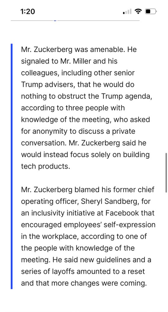 Extract from the article : 

Mr. Zuckerberg was amenable. He signaled to Mr. Miller and his colleagues, including other senior Trump advisers, that he would do nothing to obstruct the Trump agenda, according to three people with knowledge of the meeting, who asked for anonymity to discuss a private conversation. Mr. Zuckerberg said he would instead focus solely on building tech products.

Mr. Zuckerberg blamed his former chief operating officer, Sheryl Sandberg, for an inclusivity initiative at Facebook that encouraged employees’ self-expression in the workplace, according to one of the people with knowledge of the meeting. He said new guidelines and a series of layoffs amounted to a reset and that more changes were coming.