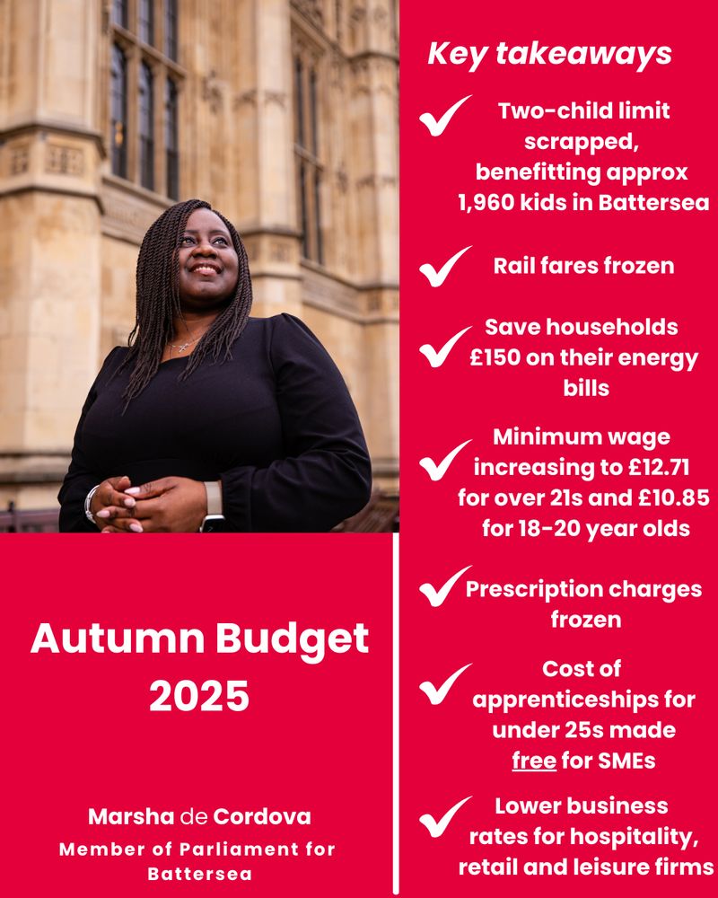 Key takeaways

✓ Two-child limit scrapped, benefitting approx 1,960 kids in Battersea

✓ Rail fares frozen

✓ Save households £150 on their energy bills

✓ Minimum wage increasing to £12.71 for over 21s and £10.85 for 18–20 year olds

✓ Prescription charges frozen

✓ Cost of apprenticeships for under 25s made free for SMEs

✓ Lower business rates for hospitality, retail and leisure firms

Autumn Budget 2025

Marsha de Cordova
Member of Parliament for Battersea
