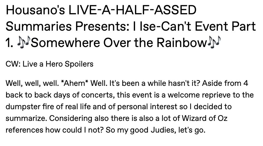 Housano's LIVE-A-HALF-ASSED Summaries Presents: I Ise-Can't Event Part 1. 🎶Somewhere Over the Rainbow🎶
CW: Live a Hero Spoilers
Well, well, well. *Ahem* Well. It's been a while hasn't it? Aside from 4 back to back days of concerts, this event is a welcome reprieve to the dumpster fire of real life and of personal interest so I decided to summarize. Considering also there is also a lot of Wizard of Oz references how could I not? So my good Judies, let's go.