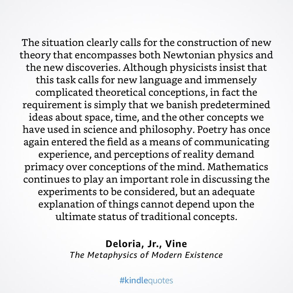 “ The situation clearly calls for the construction of new theory that encompasses both Newtonian physics and the new discoveries. Although physicists insist that this task calls for new language and immensely complicated theoretical conceptions, in fact the requirement is simply that we banish predetermined ideas about space, time, and the other concepts we have used in science and philosophy. Poetry has once again entered the field as a means of communicating experience, and perceptions of reality demand primacy over conceptions of the mind. Mathematics continues to play an important role in discussing the experiments to be considered, but an adequate explanation of things cannot depend upon the ultimate status of traditional concepts.” Vine Deloria (1979), The Metaphysics of Modern Existence 