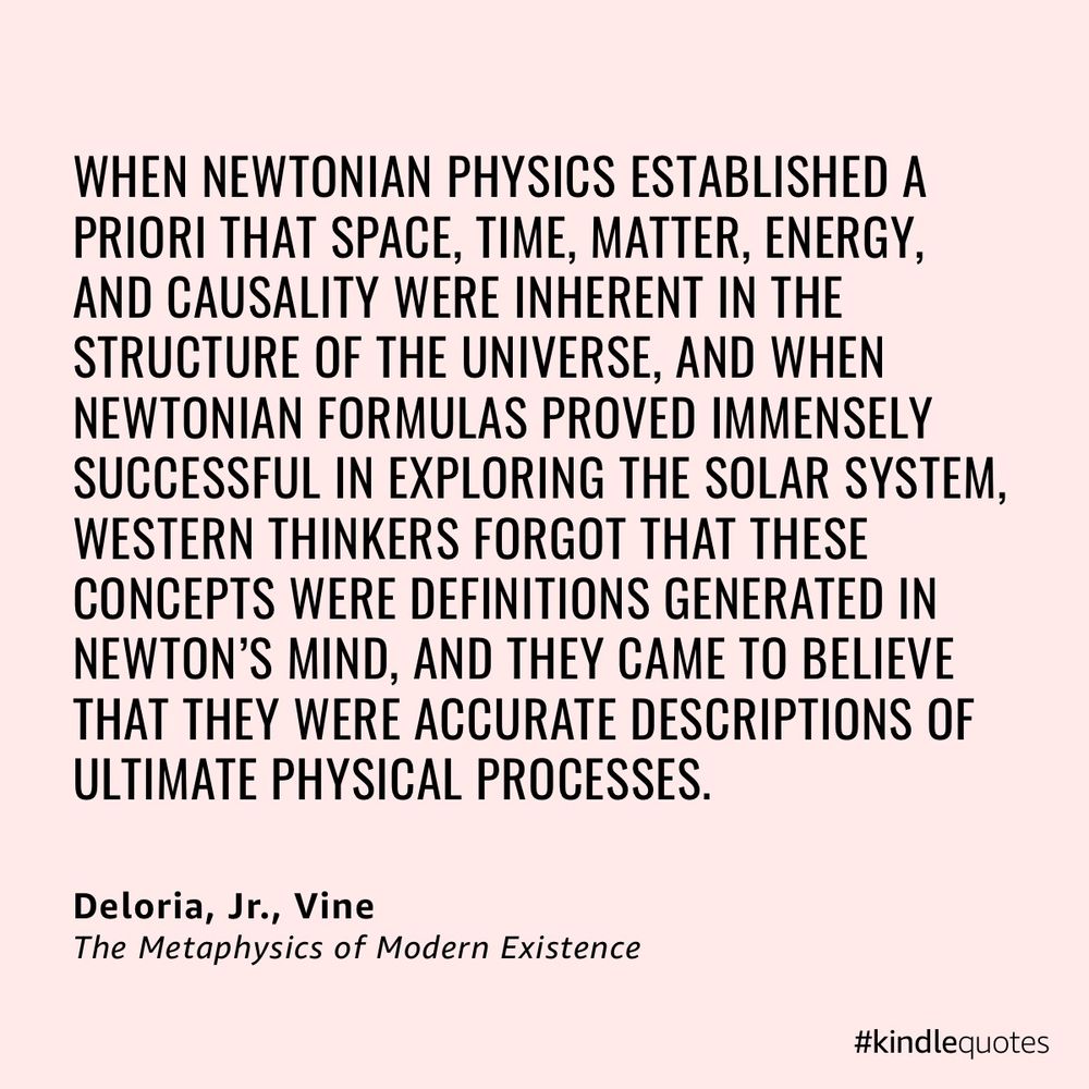 “ When Newtonian physics established a priori that space, time, matter, energy, and causality were inherent in the structure of the universe, and when Newtonian formulas proved immensely successful in exploring the solar system, Western thinkers forgot that these concepts were definitions generated in Newton’s mind, and they came to believe that they were accurate descriptions of ultimate physical processes.” Vine DeLoria, The Metaphysics of Modern Existence 