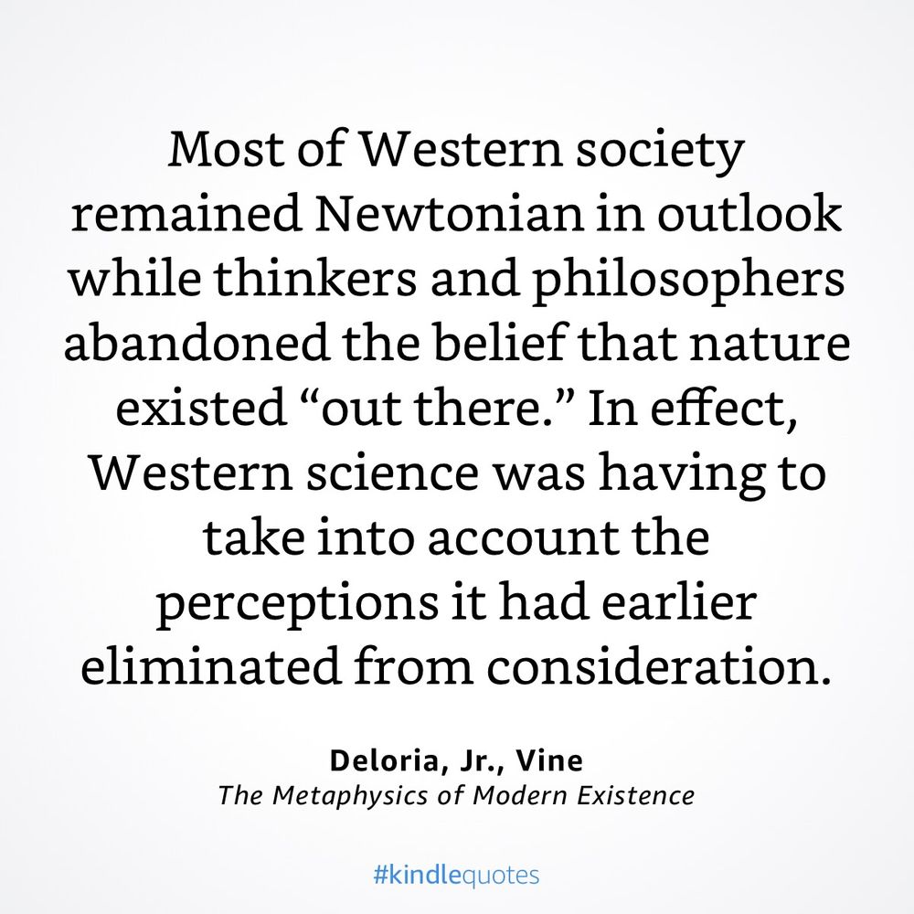 “ Most of Western society remained Newtonian in outlook while thinkers and philosophers abandoned the belief that nature existed “out there.” In effect, Western science was having to take into account the perceptions it had earlier eliminated from consideration.” Vine DeLoria (1979), The Metaphysics of Modern Existence 