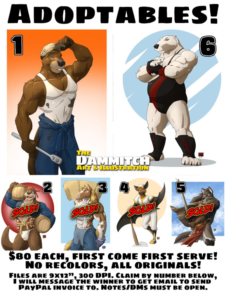 Six pieces of art of original character designs up for adoption, all artwork by The Dammitch. Anthropomorphic male characters. Buff beaver auto mechanic, feudal era Japanese dockworker otter carrying sake barrels and wearing a fundoshi, very buff draft horse farmhand carrying a bale of hay with his overalls flap down, bat in an old-timey baseball uniform, fantasy warrior black wolf with a damaged sword, polar bear wrestler inspired by Andre the Giant. Otter, horse, bat, and wolf are all marked as SOLD!
Text on the ad reads: "Adoptables! $80 each, first come first serve! No recolors, all originals!Files are 9x12”, 300 DPI. Claim by number below, I will message the winner to get email to send PayPal invoice to. Notes/DMs must be open."
