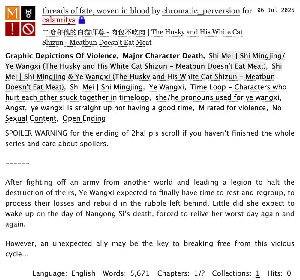 fic description pasted below:

threads of fate, woven in blood by chromatic_perversion for calamitys

Fandoms: 二哈和他的白猫师尊 - 肉包不吃肉 | The Husky and His White Cat Shizun - Meatbun Doesn't Eat Meat  

Tags

    Graphic Depictions Of Violence Major Character Death Shi Mei | Shi Mingjing/Ye Wangxi (The Husky and His White Cat Shizun - Meatbun Doesn't Eat Meat) Shi Mei | Shi Mingjing & Ye Wangxi (The Husky and His White Cat Shizun - Meatbun Doesn't Eat Meat) Shi Mei | Shi Mingjing Ye Wangxi Time Loop - Characters who hurt each other stuck together in timeloop she/he pronouns used for ye wangxi Angst ye wangxi is straight up not having a good time M rated for violence No Sexual Content Open Ending 

Summary

    SPOILER WARNING for the ending of 2ha! pls scroll if you haven’t finished the whole series and care about spoilers.

    ------

    After fighting off an army from another world and leading a legion to halt the destruction of theirs, Ye Wangxi expected to finally have time to rest and regroup, to process their losses and rebuild in the rubble left behind. Little did she expect to wake up on the day of Nangong Si’s death, forced to relive her worst day again and again.

    However, an unexpected ally may be the key to breaking free from this vicious cycle…

Language:
    English
Words:
    5,671
Chapters:
    1/?