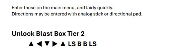 Cheat code: Enter this on the main menu, and fairly quickly.
Directions may be entered with analog stick or directional pad.

Unlock Blast Box Tier 2:
[Up] [Left] [Down] [Right] [Up] [LS] [B] [B] [LS]