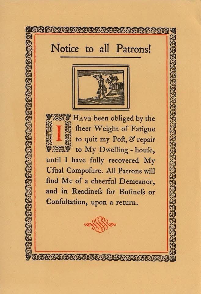 Old timey sign that reads

“Notice to all Patrons!
I Have been obliged by the theer Weight of Fatigue to quit my Polt, & repair to My Dwelling - houfe, until I have fully recovered My Ufual Compofure. All Patrons will find Me of a cheerful Demeanor, and in Readinefs for Bufinefs or Confultation, upon a return.”