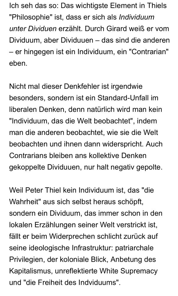 Ich seh das so: Das wichtigste Element in Thiels "Philosophie" ist, dass er sich als Individuum unter Dividuen erzählt. Durch Girard weiß er vom Dividuum, aber Dividuuen – das sind die anderen – er hingegen ist ein Individuum, ein "Contrarian" eben.

Nicht mal dieser Denkfehler ist irgendwie besonders, sondern ist ein Standard-Unfall im liberalen Denken, denn natürlich wird man kein "Individuum, das die Welt beobachtet", indem man die anderen beobachtet, wie sie die Welt beobachten und ihnen dann widerspricht. Auch Contrarians bleiben ans kollektive Denken gekoppelte Dividuuen, nur halt negativ gepolte.

Weil Peter Thiel kein Individuum ist, das "die Wahrheit" aus sich selbst heraus schöpft, sondern ein Dividuum, das immer schon in den lokalen Erzählungen seiner Welt verstrickt ist, fällt er beim Widerprechen schlicht zurück auf seine ideologische Infrastruktur: patriarchale Privilegien, der koloniale Blick, Anbetung des Kapitalismus, unreflektierte White Supremacy und "die Freiheit des Indviduums".