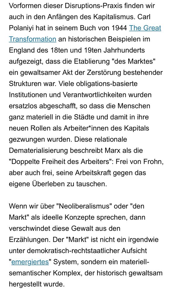 Vorformen dieser Disruptions-Praxis finden wir auch in den Anfängen des Kapitalismus. Carl Polaniyi hat in seinem Buch von 1944 The Great Transformation an historischen Beispielen im England des 18ten und 19ten Jahrhunderts aufgezeigt, dass die Etablierung "des Marktes" ein gewaltsamer Akt der Zerstörung bestehender Strukturen war. Viele obligations-basierte Institutionen und Verantwortlichkeiten wurden ersatzlos abgeschafft, so dass die Menschen ganz materiell in die Städte und damit in ihre neuen Rollen als Arbeiter*innen des Kapitals gezwungen wurden. Diese relationale Dematerialisierung beschreibt Marx als die "Doppelte Freiheit des Arbeiters": Frei von Frohn, aber auch frei, seine Arbeitskraft gegen das eigene Überleben zu tauschen.

Wenn wir über "Neoliberalismus" oder "den Markt" als ideelle Konzepte sprechen, dann verschwindet diese Gewalt aus den Erzählungen. Der "Markt" ist nicht ein irgendwie unter demokratisch-rechtstaatlicher Aufsicht "emergiertes" System, sondern ein materiell-semantischer Komplex, der historisch gewaltsam hergestellt wurde.