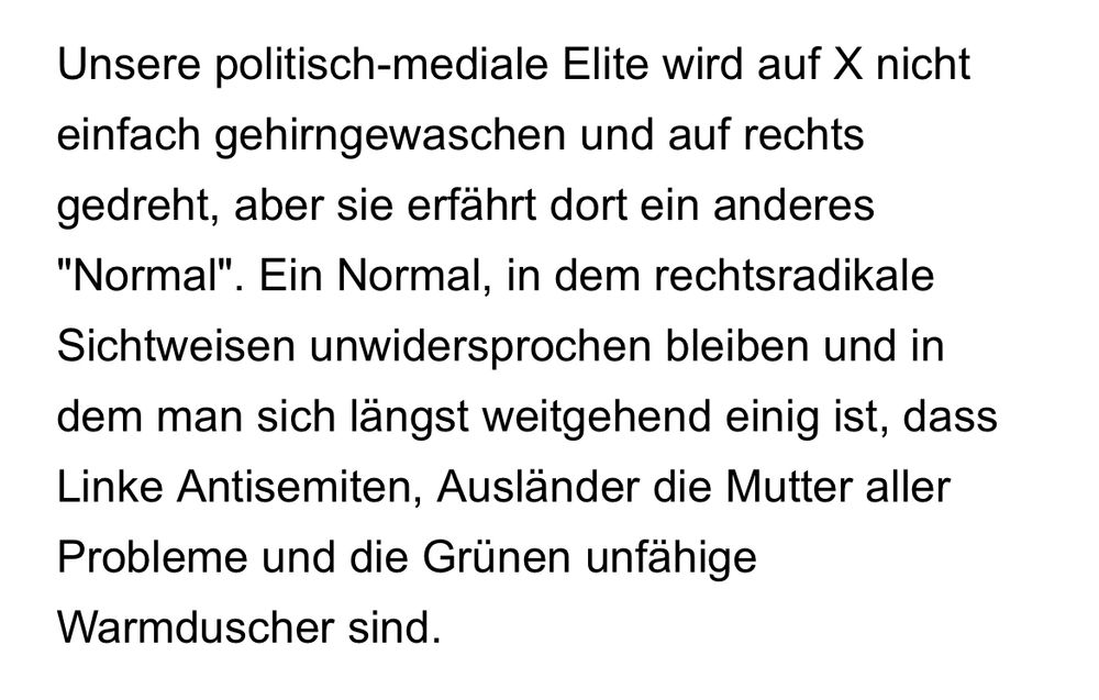 Unsere politisch-mediale Elite wird auf X nicht einfach gehirngewaschen und auf rechts gedreht, aber sie erfährt dort ein anderes "Normal". Ein Normal, in dem rechtsradikale Sichtweisen unwidersprochen bleiben und in dem man sich längst weitgehend einig ist, dass Linke Antisemiten, Ausländer die Mutter aller Probleme und die Grünen unfähige Warmduscher sind.