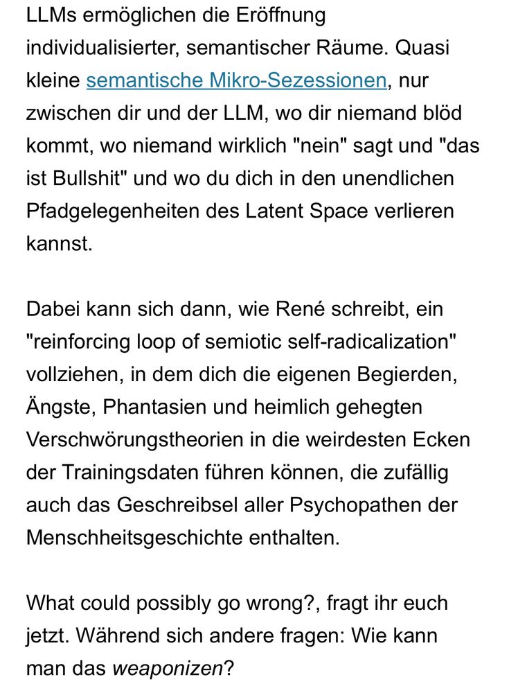 LLMs ermöglichen die Eröffnung individualisierter, semantischer Räume. Quasi kleine semantische Mikro-Sezessionen, nur zwischen dir und der LLM, wo dir niemand blöd kommt, wo niemand wirklich "nein" sagt und "das ist Bullshit" und wo du dich in den unendlichen Pfadgelegenheiten des Latent Space verlieren kannst.

Dabei kann sich dann, wie René schreibt, ein "reinforcing loop of semiotic self-radicalization" vollziehen, in dem dich die eigenen Begierden, Ängste, Phantasien und heimlich gehegten Verschwörungstheorien in die weirdesten Ecken der Trainingsdaten führen können, die zufällig auch das Geschreibsel aller Psychopathen der Menschheitsgeschichte enthalten.

What could possibly go wrong?, fragt ihr euch jetzt. Während sich andere fragen: Wie kann man das weaponizen?