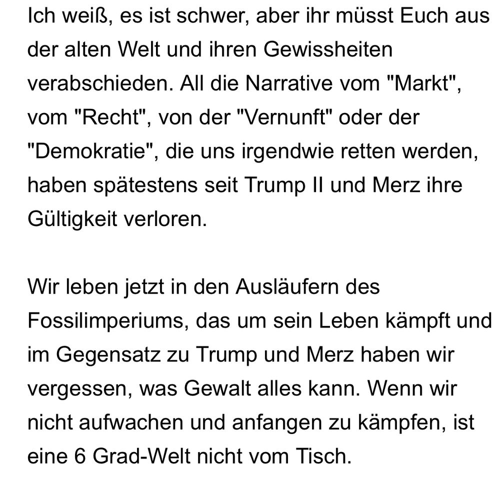 
Ich weiß, es ist schwer, aber ihr müsst Euch aus der alten Welt und ihren Gewissheiten verabschieden. All die Narrative vom "Markt", vom "Recht", von der "Vernunft" oder der "Demokratie", die uns irgendwie retten werden, haben spätestens seit Trump II und Merz ihre Gültigkeit verloren.

Wir leben jetzt in den Ausläufern des Fossilimperiums, das um sein Leben kämpft und im Gegensatz zu Trump und Merz haben wir vergessen, was Gewalt alles kann. Wenn wir nicht aufwachen und anfangen zu kämpfen, ist eine 6 Grad-Welt nicht vom Tisch.
