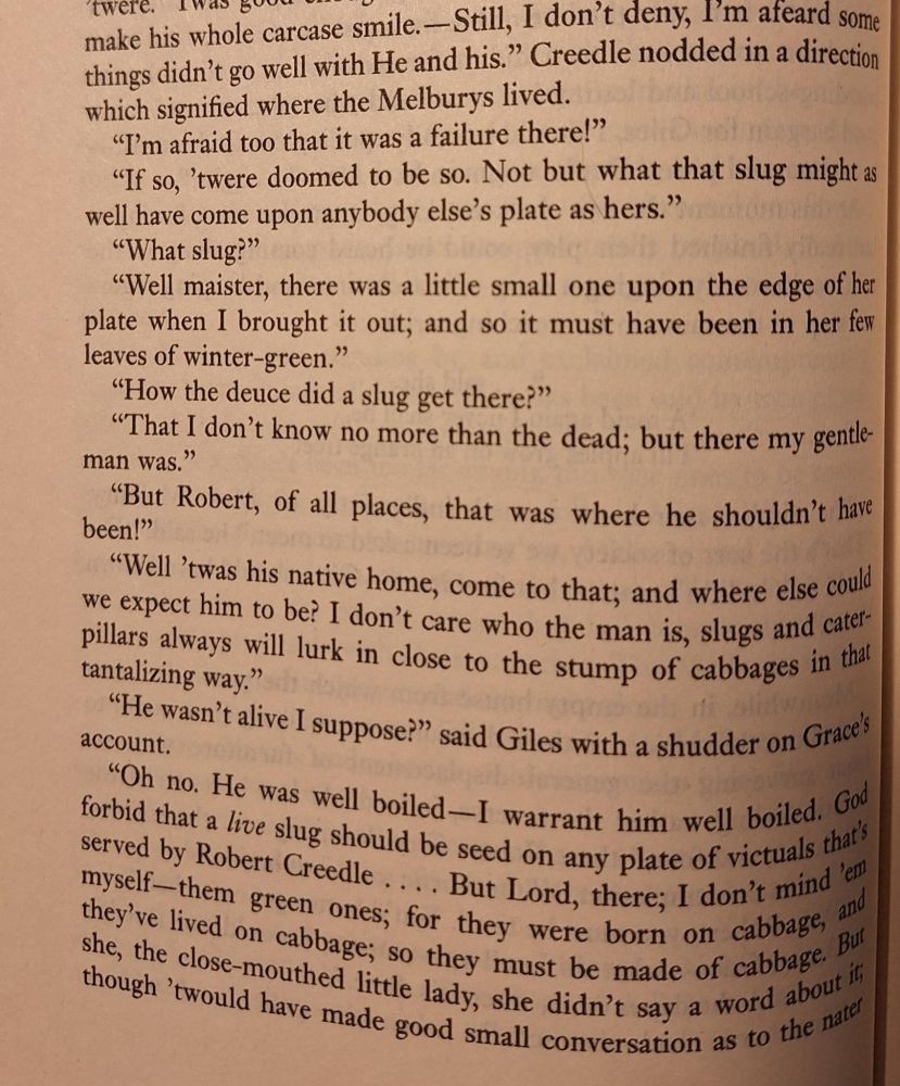Still, I don’t deny I’m afeard some things didn’t go well with He and his.” Creedle nodded in a direction which signified where the Melburys lived.
“I’m afraid, too, that it was a failure there!”
“If so, ’twere doomed to be so. Not but what that slug might as well have come upon anybody else’s plate as hers.”
“What slug?”
“Well, maister, there was a little one upon the edge of her plate when I brought it out; and so it must have been in her few leaves of wintergreen.”
“How the deuce did a slug get there?”
“That I don’t know no more than the dead; but there my gentleman was.”
“But, Robert, of all places, that was where he shouldn’t have been!”
“Well, ’twas his native home, come to that; and where else could we expect him to be? I don’t care who the man is, slugs and caterpillars always will lurk in close to the stump of cabbages in that tantalizing way.”
“He wasn’t alive, I suppose?” said Giles, with a shudder on Grace’s account.
“Oh no. He was well boiled. I warrant him well boiled. God forbid that a live slug should be seed on any plate of victuals that’s served by Robert Creedle.... But Lord, there; I don’t mind ’em myself—them small ones, for they were born on cabbage, and they’ve lived on cabbage, so they must be made of cabbage. But she, the close-mouthed little lady, she didn’t say a word about it; though ’twould have made good small conversation as to the nater of such creatures; especially as wit ran short among us sometimes.” 