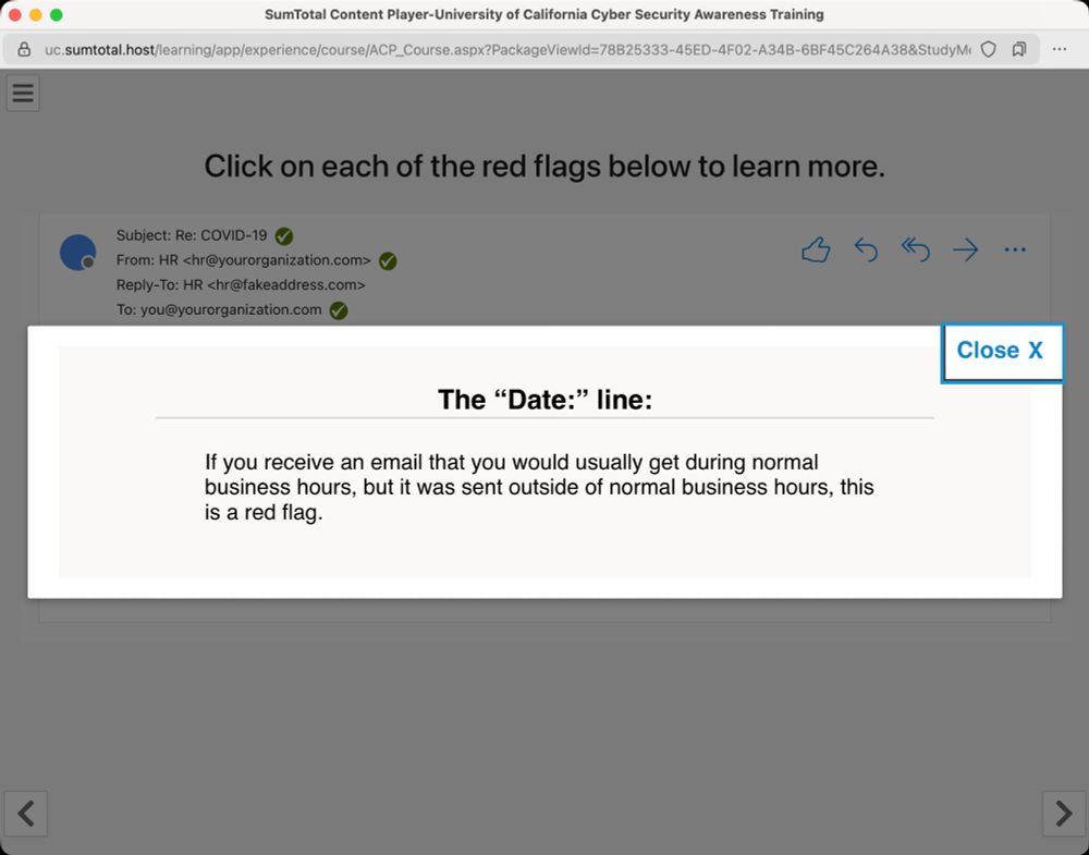 Screenshot from the University of California Cybersecurity Awareness Training where the user was instructed to click on each of the "suspicious" elements of an example phishing email. In this screenshot, the user clicked on the "Date" line of the email and the following message was displayed, "If you receive an email that you would usually get during normal business hours, but it was sent outside of normal business hours, this is a red flag." Coming as an academic, this is amusing as many emails are sent in the wee hours of the morning -- and in this user's experience, usually by tenured faculty members.