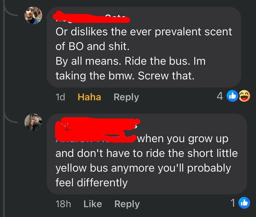 2 comments:
“Or dislikes the ever prevalent scent of BO and shit. By all means. Ride the bus. Im taking the bmw. Screw that.”

“when you grow up and don’t have to ride the short little yellow bus anymore you’ll probably feel differently”
