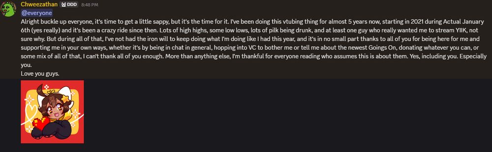 "Alright buckle up everyone, it's time to get a little sappy, but it's the time for it. I've been doing this vtubing thing for almost 5 years now, starting in 2021 during Actual January 6th (yes really) and it's been a crazy ride since then. Lots of high highs, some low lows, lots of pilk being drunk, and at least one guy who really wanted me to stream YIIK, not sure why. But during all of that, I've not had the iron will to keep doing what I'm doing like I had this year, and it's in no small part thanks to all of you for being here for me and supporting me in your own ways, whether it's by being in chat in general, hopping into VC to bother me or tell me about the newest Goings On, donating whatever you can, or some mix of all of that, I can't thank all of you enough. More than anything else, I'm thankful for everyone reading who assumes this is about them. Yes, including you. Especially you. 
Love you guys."