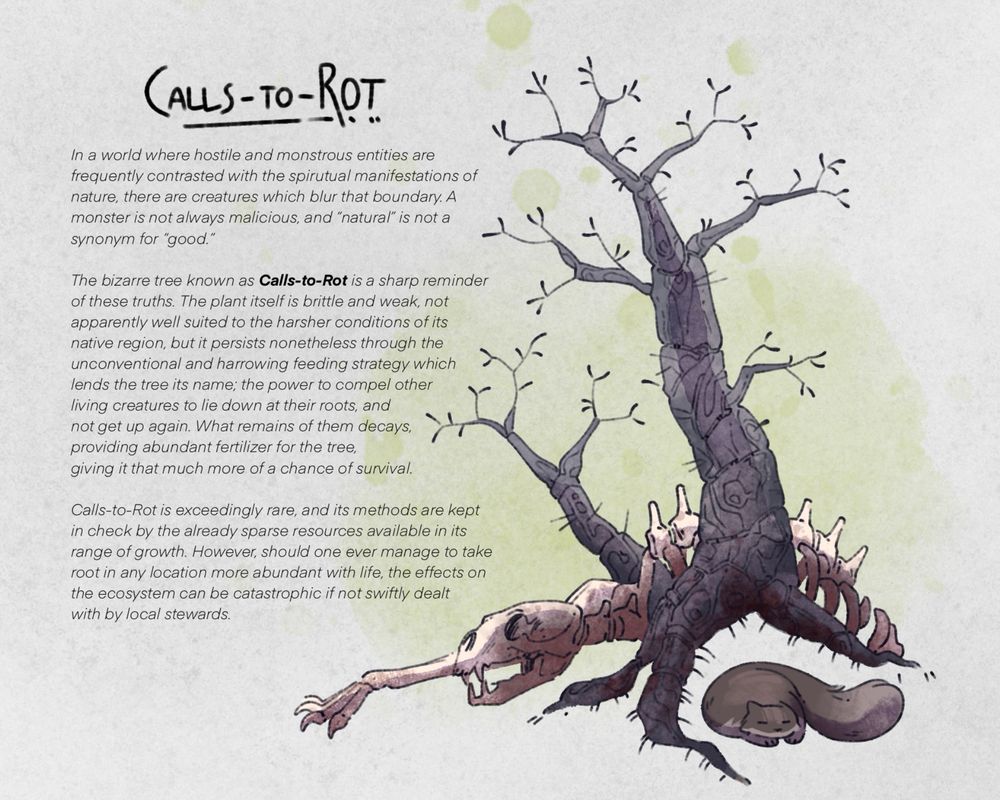 An illustration of a withered tree with a bear skeleton lying at its base. A forest cat sleeps within the roots, which twist around it like jaws about to close. On the left, a column of text reads as follows:

“CALLS-TO-ROT

“In a world where hostile and monstrous entities are frequently contrasted with the spirutual manifestations of nature, there are creatures which blur that boundary. A monster is not always malicious, and ‘natural’ is not a synonym for ‘good.’

“The bizarre tree known as Calls-to-Rot is a sharp reminder of these truths. The plant itself is brittle and weak, not apparently well suited to the harsher conditions of its
native region, but it persists nonetheless through the unconventional and harrowing feeding strategy which lends the tree its name; the power to compel other living creatures to lie down at their roots, and
not get up again. What remains of them decays, providing abundant fertilizer for the tree, giving it that much more of a chance of survival.

“Calls-to-Rot is exceedingly rare, and its methods are kept in check by the already sparse resources available in its range of growth. However, should one ever manage to take root in any location more abundant with life, the effects on the ecosystem can be catastrophic if not swiftly dealt with by local stewards.”