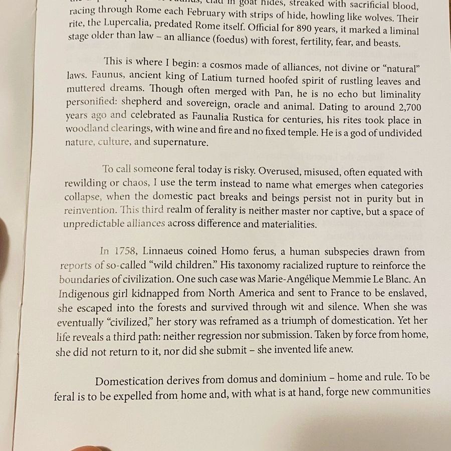 Cicero once scoffed at a strange brotherhood: "a certain feral sodality," he called it, "plainly pastoral and rustic, founded before humanity and law." He meant the Luperci, priests of Faunus, clad in goat hides, streaked with sacrificial blood, racing through Rome each February with strips of hide, howling like wolves. Their rite, the Lupercalia, predated Rome itself. Official for 890 years, it marked a liminal stage older than law - an alliance (foedus) with forest, fertility, fear, and beasts.
This is where I begin: a cosmos made of alliances, not divine or "natural" laws. Faunus, ancient king of Latium turned hoofed spirit of rustling leaves and muttered dreams. Though often merged with Pan, he is no echo but liminality personified: shepherd and sovereign, oracle and animal. Dating to around 2,700 years ago and celebrated as Faunalia Rustica for centuries, his rites took place in woodland clearings, with wine and fire and no fixed temple. He is a god of undivided nature, culture, and supernature.
To call someone feral today is risky. Overused, misused, often equated with rewilding or chaos, I use the term instead to name what emerges when categories collapse, when the domestic pact breaks and beings persist not in purity but in reinvention. This third realm of ferality is neither master nor captive, but a space of unpredictable alliances across difference and materialities.
In 1758, Linnaeus coined Homo ferus, a human subspecies drawn from reports of so-called "wild children." His taxonomy racialized rupture to reinforce the boundaries of civilization. One such case was Marie-Angélique Memmie Le Blanc. An Indigenous girl kidnapped from North America and sent to France to be enslaved, she escaped into the forests and survived through wit and silence. When she was eventually "civilized" her story was reframed as a triumph of domestication. Yet her life reveals a third path: neither regression nor submission. Taken by force from home, she did not return to it, nor …