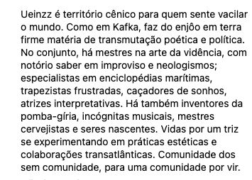 Ueinzz é território cênico para quem sente vacilar o mundo. Como em Kafka, faz do enjôo em terra firme matéria de transmutação poética e política. No conjunto, há mestres na arte da vidência, com notório saber em improviso e neologismos; especialistas em enciclopédias marítimas, trapezistas frustradas, caçadores de sonhos, atrizes interpretativas. Há também inventores da pomba-gíria, incógnitas musicais, mestres cervejistas e seres nascentes. Vidas por um triz se experimentando em práticas estéticas e colaborações transatlânticas. Comunidade dos sem comunidade, para uma comunidade por vir.