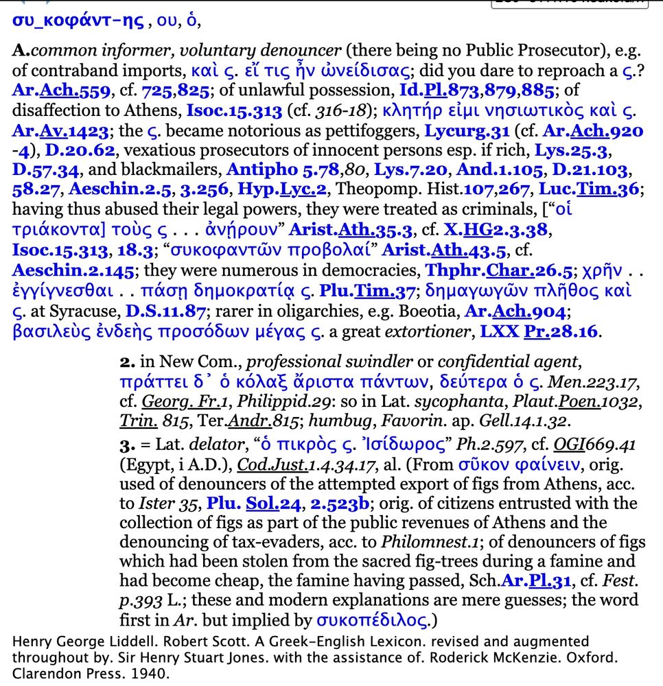 συ_κοφάντ-ης , ου, ὁ,
A.common informer, voluntary denouncer (there being no Public Prosecutor), e.g. of contraband imports, καὶ ς. εἴ τις ἦν ὠνείδισας; did you dare to reproach a ς.? Ar.Ach.559, cf. 725,825; of unlawful possession, Id.Pl.873,879,885; of disaffection to Athens, Isoc.15.313 (cf. 316-18); κλητήρ εἰμι νησιωτικὸς καὶ ς. Ar.Av.1423; the ς. became notorious as pettifoggers, Lycurg.31 (cf. Ar.Ach.920 -4), D.20.62, vexatious prosecutors of innocent persons esp. if rich, Lys.25.3, D.57.34, and blackmailers, Antipho 5.78,80, Lys.7.20, And.1.105, D.21.103, 58.27, Aeschin.2.5, 3.256, Hyp.Lyc.2, Theopomp. Hist.107,267, Luc.Tim.36; having thus abused their legal powers, they were treated as criminals, [“οἱ τριάκοντα] τοὺς ς . . . ἀνῄρουν” Arist.Ath.35.3, cf. X.HG2.3.38, Isoc.15.313, 18.3; “συκοφαντῶν προβολαί” Arist.Ath.43.5, cf. Aeschin.2.145; they were numerous in democracies, Thphr.Char.26.5; χρῆν . . ἐγγίγνεσθαι . . πάσῃ δημοκρατίᾳ ς. Plu.Tim.37; δημαγωγῶν πλῆθος καὶ ς. at Syracuse, D.S.11.87; rarer in oligarchies, e.g. Boeotia, Ar.Ach.904; βασιλεὺς ἐνδεὴς προσόδων μέγας ς. a great extortioner, LXX Pr.28.16.
2. in New Com., professional swindler or confidential agent, πράττει δ᾽ ὁ κόλαξ ἄριστα πάντων, δεύτερα ὁ ς. Men.223.17, cf. Georg. Fr.1, Philippid.29: so in Lat. sycophanta, Plaut.Poen.1032, Trin. 815, Ter.Andr.815; humbug, Favorin. ap. Gell.14.1.32.
3. = Lat. delator, “ὁ πικρὸς ς. Ἰσίδωρος” Ph.2.597, cf. OGI669.41 (Egypt, i A.D.), Cod.Just.1.4.34.17, al. (From σῦκον φαίνειν, orig. used of denouncers of the attempted export of figs from Athens, acc. to Ister 35, Plu. Sol.24, 2.523b; orig. of citizens entrusted with the collection of figs as part of the public revenues of Athens and the denouncing of tax-evaders, acc. to Philomnest.1; of denouncers of figs which had been stolen from the sacred fig-trees during a famine and had become cheap, the famine having passed, Sch.Ar.Pl.31, cf. Fest. p.393 L.; these and modern explanations are mere guesses; the word …