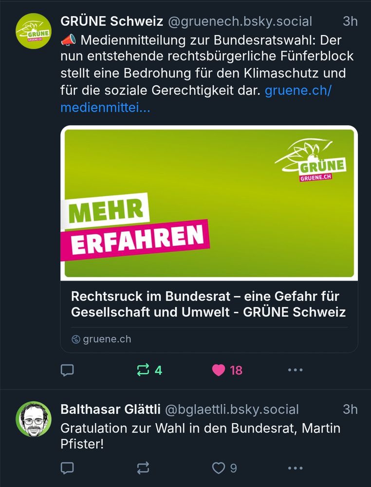 Screenshot der BlueSky-Timeline mit zwei Posts. 

Oben ein Post der Grünen Schweiz mit dem Text: "Medienmitteilung zur Bundesratswahl: Der nun entstehende rechtsbürgerliche Fünferblock stellt eine Bedrohung für den Klimaschutz und für die soziale Gerechtigkeit dar. "

Unten ein Post von Balthasar Glättli mit dem Text: "Gratulation zur Wahl in den Bundesrat, Martin Pfister! "