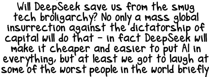 Will DeepSeek save us form the smug tech broliarcy? No only a mass global insurrection against the dictatorship of capital with do that - in fact DeepSeek will make it cheaper and easier to put AI in everything, but at least we got to laugh at some of the worst people in the world briefly.