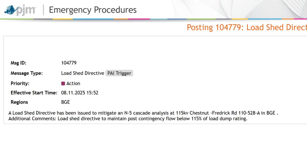 Msg ID:	104779
Message Type:	Load Shed DirectivePAI Trigger
Priority:	Action
Effective Start Time:	08.11.2025 15:52
Regions	BGE
A Load Shed Directive has been issued to mitigate an N-5 cascade analysis at 115kv Chestnut -Fredrick Rd 110-528-A in BGE .
Additional Comments: Load shed directive to maintain post contingency flow below 115% of load dump rating.