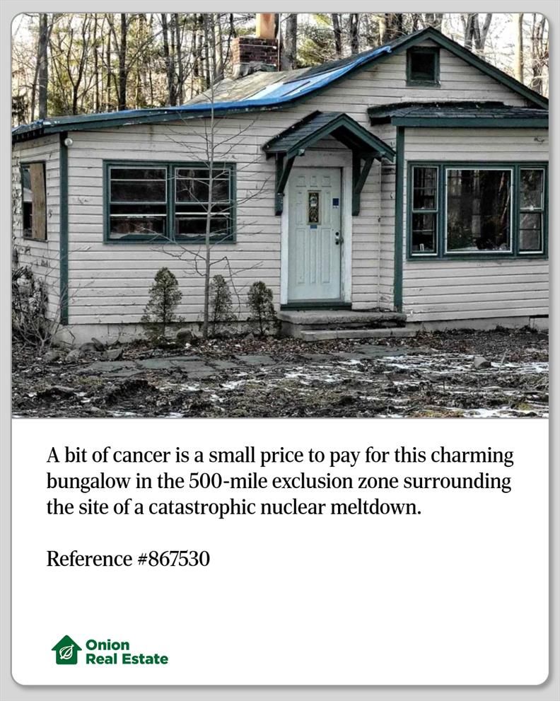 A bit of cancer is a small price to pay for this charming bungalow in the 500-mile exclusion zone surrounding the site of a catastrophic nuclear meltdown.

Reference #867530