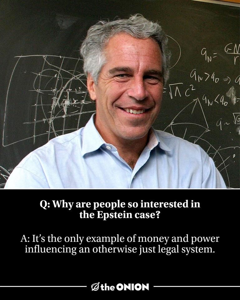 Q: Why are people so interested in the Epstein case?

A: It’s the only example of money and power influencing an otherwise just legal system.