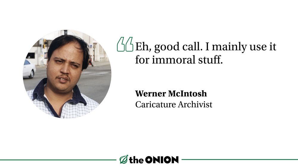 “Eh, good call. I mainly use it for immoral stuff.”

Werner McIntosh, Caricature Archivist