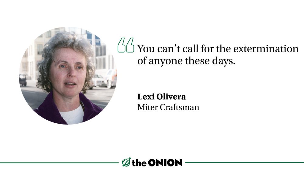
“You can’t call for the extermination of anyone these days.”

Lexi Olivera, Miter Craftsman